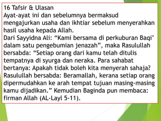 16 Tafsir & Ulasan
Ayat-ayat ini dan sebelumnya bermaksud
mengajurkan usaha dan ikhtiar sebelum menyerahkan
hasil usaha kepada Allah.
Dari Sayyidna Ali: “Kami bersama di perkuburan Baqi’
dalam satu pengebumian jenazah”, maka Rasulullah
bersabda: “Setiap orang dari kamu telah ditulis
tempatnya di syurga dan neraka. Para sahabat
bertanya: Apakah tidak boleh kita menyerah sahaja?
Rasulullah bersabda: Beramallah, kerana setiap orang
dipermudahkan ke arah tempat tujuan masing-masing
kamu dijadikan.” Kemudian Baginda pun membaca:
firman Allah (AL-Layl 5-11).
 