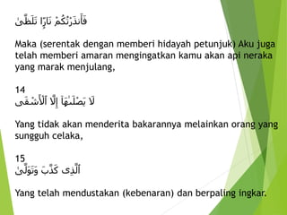 ِْ‫م‬ُ‫ك‬ُ‫ت‬ْ‫ر‬َ‫ذ‬‫ن‬َ‫أ‬َ‫ف‬
‫ا‬ًۭ‫ار‬َ‫ن‬
ِ
‫ى‬َّ‫ظ‬َ‫ل‬َ‫ت‬
Maka (serentak dengan memberi hidayah petunjuk) Aku juga
telah memberi amaran mengingatkan kamu akan api neraka
yang marak menjulang,
14
ِ َ
‫َل‬
ِ
‫َا‬‫ه‬‫ى‬َ‫ل‬ْ‫ص‬َ‫ي‬
ِ َّ
‫َل‬‫إ‬
‫ى‬َ‫ق‬ ْ
‫ش‬َ ْ
‫ٱْل‬
Yang tidak akan menderita bakarannya melainkan orang yang
sungguh celaka,
15
‫ى‬‫ذ‬َّ‫ٱل‬
َِ‫ب‬َّ‫ذ‬َ‫ك‬
ِ
‫ى‬َّ‫َل‬‫و‬َ‫ت‬َ‫و‬
Yang telah mendustakan (kebenaran) dan berpaling ingkar.
 