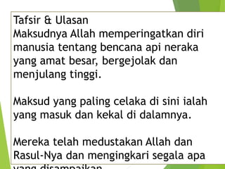 Tafsir & Ulasan
Maksudnya Allah memperingatkan diri
manusia tentang bencana api neraka
yang amat besar, bergejolak dan
menjulang tinggi.
Maksud yang paling celaka di sini ialah
yang masuk dan kekal di dalamnya.
Mereka telah medustakan Allah dan
Rasul-Nya dan mengingkari segala apa
 
