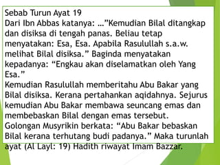 Sebab Turun Ayat 19
Dari Ibn Abbas katanya: …”Kemudian Bilal ditangkap
dan disiksa di tengah panas. Beliau tetap
menyatakan: Esa, Esa. Apabila Rasulullah s.a.w.
melihat Bilal disiksa.” Baginda menyatakan
kepadanya: “Engkau akan diselamatkan oleh Yang
Esa.”
Kemudian Rasulullah memberitahu Abu Bakar yang
Bilal disiksa. Kerana pertahankan aqidahnya. Sejurus
kemudian Abu Bakar membawa seuncang emas dan
membebaskan Bilal dengan emas tersebut.
Golongan Musyrikin berkata: “Abu Bakar bebaskan
Bilal kerana terhutang budi padanya.” Maka turunlah
ayat (Al Layl: 19) Hadith riwayat Imam Bazzar.
 