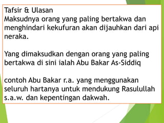 Tafsir & Ulasan
Maksudnya orang yang paling bertakwa dan
menghindari kekufuran akan dijauhkan dari api
neraka.
Yang dimaksudkan dengan orang yang paling
bertakwa di sini ialah Abu Bakar As-Siddiq
contoh Abu Bakar r.a. yang menggunakan
seluruh hartanya untuk mendukung Rasulullah
s.a.w. dan kepentingan dakwah.
 