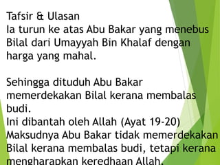Tafsir & Ulasan
Ia turun ke atas Abu Bakar yang menebus
Bilal dari Umayyah Bin Khalaf dengan
harga yang mahal.
Sehingga dituduh Abu Bakar
memerdekakan Bilal kerana membalas
budi.
Ini dibantah oleh Allah (Ayat 19-20)
Maksudnya Abu Bakar tidak memerdekakan
Bilal kerana membalas budi, tetapi kerana
 