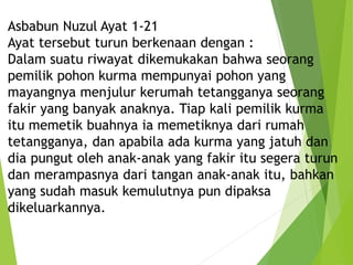 Asbabun Nuzul Ayat 1-21
Ayat tersebut turun berkenaan dengan :
Dalam suatu riwayat dikemukakan bahwa seorang
pemilik pohon kurma mempunyai pohon yang
mayangnya menjulur kerumah tetangganya seorang
fakir yang banyak anaknya. Tiap kali pemilik kurma
itu memetik buahnya ia memetiknya dari rumah
tetangganya, dan apabila ada kurma yang jatuh dan
dia pungut oleh anak-anak yang fakir itu segera turun
dan merampasnya dari tangan anak-anak itu, bahkan
yang sudah masuk kemulutnya pun dipaksa
dikeluarkannya.
 