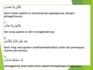 ِ
‫ل‬ْ‫ي‬َّ‫َٱل‬‫و‬
ِ‫ا‬َ‫ذ‬‫إ‬
ِ
‫ى‬ َ
‫ش‬ْ‫َغ‬‫ي‬
Demi malam apabila ia menyelubungi segalagalanya (dengan
gelapgelitanya),
1
ِ
‫َار‬‫ه‬َّ‫ن‬‫َٱل‬‫و‬
ِ‫ا‬َ‫ذ‬‫إ‬
ِ
‫ى‬َّ‫َل‬‫ج‬َ‫ت‬
Dan siang apabila ia lahir terangbenderang;
2
َِ‫ق‬َ‫ل‬َ‫خ‬ِ‫َا‬‫م‬َ‫و‬
ِ
َ‫ر‬َ‫ك‬َّ‫ٱلذ‬
ِ
‫ى‬َ‫ث‬‫ن‬ُ ْ
‫َٱْل‬‫و‬
Demi Yang menciptakan (makhlukmakhlukNya) lelaki dan perempuan,
(jantan dan betina);
3
ِْ‫م‬ُ‫َك‬‫ي‬ْ‫ع‬ َ
‫ِس‬َّ‫ن‬‫إ‬
ِ
‫ى‬َّ‫ت‬ َ
‫ش‬َ‫ل‬
Sesungguhnya amal usaha kamu adalah berbagaibagai keadaannya.
 