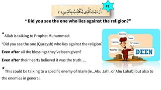 “Did you see the one who lies against the religion?”
*Allah is talking to Prophet Muhammad:
“Did you see the one (Quraysh) who lies against the religion?”
Even after all the blessings they’ve been given?
Even after their hearts believed it was the truth….
#1
*This could be talking to a specific enemy of Islam (ie...Abu Jahl, or Abu Lahab) but also to
the enemies in general.
 