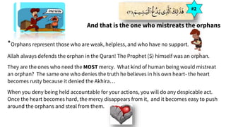 And that is the one who mistreats the orphans
*Orphans represent those who are weak, helpless, and who have no support.
Allah always defends the orphan in the Quran! The Prophet (S) himself was an orphan.
They are the ones who need the MOST mercy. What kind of human being would mistreat
an orphan? The same one who denies the truth he believes in his own heart- the heart
becomes rusty because it denied the Akhira…
When you deny being held accountable for your actions, you will do any despicable act.
Once the heart becomes hard, the mercy disappears from it, and it becomes easy to push
around the orphans and steal from them.
#2
 