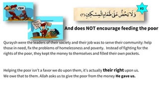 And does NOT encourage feeding the poor
Quraysh were the leaders of their society and their job was to serve their community: help
those in need, fix the problems of homelessness and poverty. Instead of fighting for the
rights of the poor, they kept the money to themselves and filled their own pockets.
Helping the poor isn’t a favor we do upon them, it’s actually their right upon us.
We owe that to them. Allah asks us to give the poor from the money He gave us.
#3
 