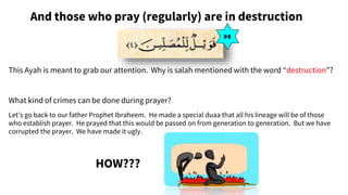 And those who pray (regularly) are in destruction
This Ayah is meant to grab our attention. Why is salah mentioned with the word “destruction”?
What kind of crimes can be done during prayer?
Let’s go back to our father Prophet Ibraheem. He made a special duaa that all his lineage will be of those
who establish prayer. He prayed that this would be passed on from generation to generation. But we have
corrupted the prayer. We have made it ugly.
HOW???
#4
 