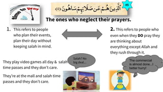 The ones who neglect their prayers.
#5
1. This refers to people
who plan their events,
plan their day without
keeping salah in mind.
2. This refers to people who
even when they DO pray they
are thinking about
everything except Allah and
they rush through it.
They play video games all day & salah
time passes and they don’t care.
They’re at the mall and salah time
passes and they don’t care.
Salah? No
big deal...
The commercial
is almost done...I
better hurry!
 