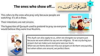 The ones who show off...
This refers to the ones who pray only because people are
watching- it’s all a show.
Their intentions are not sincere.
The hypocrites of Quraysh used to pretend to pray so everyone
would believe they were true Muslims.
#6
This Ayah can also apply to us, when we elongate our prayers just
because we want others to say we are religious. Or we cry during our
prayers but we make sure everyone sees our tears.
When we are home alone we miss our prayers or do them very quickly,
but when others are around, we perfect them.
 