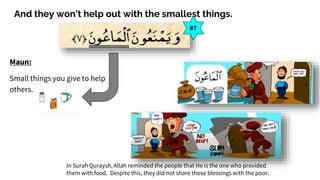 And they won’t help out with the smallest things.
Maun:
Small things you give to help
others.
#7
In Surah Quraysh, Allah reminded the people that He is the one who provided
them with food. Despite this, they did not share those blessings with the poor.
 