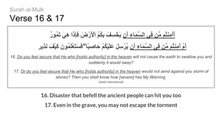 Verse 16 & 17
ُ‫ر‬‫ُﻮ‬‫ﻤ‬َ‫ﺗ‬ َ‫ﻲ‬ِ‫ھ‬ ‫َا‬‫ذ‬ِ‫ﺈ‬َ‫ﻓ‬ َ‫ض‬ْ‫َر‬ ْ‫اﻷ‬ ُ‫ﻢ‬ُ‫ﻜ‬ِ‫ﺑ‬ َ‫ﻒ‬ِ‫ﺴ‬ْ‫َﺨ‬‫ﯾ‬ ‫َن‬‫أ‬ ِ‫ء‬‫َﺎ‬‫ﻤ‬‫ﱠ‬‫ﺴ‬‫اﻟ‬ ‫ِﻲ‬‫ﻓ‬ ‫ﱠﻦ‬‫ﻣ‬ ‫ُﻢ‬‫ﺘ‬‫ِﻨ‬‫ﻣ‬َ‫أ‬َ‫أ‬
ِ‫ﺮ‬‫ِﯾ‬‫ﺬ‬َ‫ﻧ‬ َ‫ْﻒ‬‫ﯿ‬َ‫ﻛ‬ َ‫ُﻮن‬‫ﻤ‬َ‫ﻠ‬ْ‫ﻌ‬َ‫ﺘ‬َ‫ﺴ‬َ‫ﻓ‬ ۖ ‫ًﺎ‬‫ﺒ‬ِ‫ﺎﺻ‬َ‫ﺣ‬ ْ‫ﻢ‬ُ‫ﻜ‬ْ‫ﯿ‬َ‫ﻠ‬َ‫ﻋ‬ َ‫ﻞ‬ِ‫ﺳ‬ْ‫ُﺮ‬‫ﯾ‬ ‫َن‬‫أ‬ ِ‫ء‬‫َﺎ‬‫ﻤ‬‫ﱠ‬‫ﺴ‬‫اﻟ‬ ‫ِﻲ‬‫ﻓ‬ ‫ﱠﻦ‬‫ﻣ‬ ‫ُﻢ‬‫ﺘ‬‫ِﻨ‬‫ﻣ‬َ‫أ‬ ْ‫م‬َ‫أ‬
16. Do you feel secure that He who [holds authority] in the heaven will not cause the earth to swallow you and
suddenly it would sway?
17. Or do you feel secure that He who [holds authority] in the heaven would not send against you storm of
stones? Then you shall know how [severe] has My Warning.
(Sahih International)
16. Disaster that befell the ancient people can hit you too
17. Even in the grave, you may not escape the torment
Surah al-Mulk
 