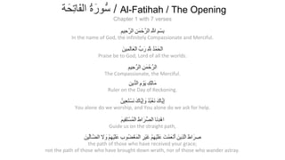 In the name of God, the infinitely Compassionate and Merciful.
Praise be to God, Lord of all the worlds.
The Compassionate, the Merciful.
Ruler on the Day of Reckoning.
You alone do we worship, and You alone do we ask for help.
Guide us on the straight path,
the path of those who have received your grace;
not the path of those who have brought down wrath, nor of those who wander astray.
ِ‫ِﯾم‬‫ﺣ‬‫اﻟرﱠ‬ ِ‫ن‬َ‫ﻣ‬ْ‫ﺣ‬‫اﻟرﱠ‬ ِ ‫ﱠ‬‫ﷲ‬ ِ‫م‬ْ‫ِﺳ‬‫ﺑ‬
َ‫ِﯾن‬‫ﻣ‬َ‫ﻟ‬‫ﺎ‬َ‫ْﻌ‬‫ﻟ‬‫ا‬ ‫بﱢ‬َ‫ر‬ ِ ‫ﱠ‬ ِ ُ‫د‬ْ‫ﻣ‬َ‫ْﺣ‬‫ﻟ‬‫ا‬
ِ‫ِﯾم‬‫ﺣ‬‫اﻟرﱠ‬ ِ‫ن‬َ‫ﻣ‬ْ‫ﺣ‬‫اﻟرﱠ‬
ِ‫ن‬‫ﱢﯾ‬‫د‬‫اﻟ‬ ِ‫م‬ ْ‫َو‬‫ﯾ‬ ِ‫ِك‬‫ﻟ‬‫َﺎ‬‫ﻣ‬
ُ‫ِﯾن‬‫ﻌ‬َ‫ﺗ‬ْ‫َﺳ‬‫ﻧ‬ َ‫ﱠﺎك‬‫ﯾ‬ِ‫إ‬ َ‫و‬ ُ‫د‬ُ‫ﺑ‬ْ‫َﻌ‬‫ﻧ‬ َ‫ﱠﺎك‬‫ﯾ‬ِ‫إ‬
َ‫م‬‫ِﯾ‬‫ﻘ‬َ‫ﺗ‬ْ‫ُﺳ‬‫ﻣ‬ْ‫ﻟ‬‫ا‬ َ‫اط‬َ‫ﱢر‬‫ﺻ‬‫اﻟ‬ ‫َﺎ‬‫ﻧ‬ِ‫د‬ْ‫اھ‬
َ‫ﱢﯾن‬‫ﻟ‬‫ﱠﺎ‬‫ﺿ‬‫اﻟ‬ َ‫ﻻ‬ َ‫و‬ ْ‫م‬ِ‫ﮭ‬ْ‫ﯾ‬َ‫ﻠ‬َ‫ﻋ‬ ِ‫ب‬‫ُو‬‫ﺿ‬ْ‫َﻐ‬‫ﻣ‬ْ‫ﻟ‬‫ا‬ ِ‫ْر‬‫ﯾ‬َ‫ﻏ‬ ْ‫م‬ِ‫ﮭ‬ْ‫ﯾ‬َ‫ﻠ‬َ‫ﻋ‬ َ‫ت‬ْ‫ﻣ‬َ‫ْﻌ‬‫ﻧ‬َ‫أ‬ َ‫ِﯾن‬‫ذ‬‫ﱠ‬‫ﻟ‬‫ا‬ َ‫اط‬َ‫ر‬ ِ‫ﺻ‬
‫ﺔ‬َ‫ِﺣ‬‫ﺗ‬‫َﺎ‬‫ﻔ‬‫اﻟ‬ ُ‫ة‬َ‫ﱡور‬‫ﺳ‬ / Al-Fatihah / The Opening
Chapter 1 with 7 verses
 