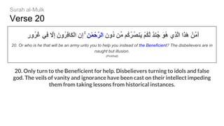 Verse 20
ٍ‫ر‬‫ُو‬‫ﺮ‬ُ‫ﻏ‬ ‫ِﻲ‬‫ﻓ‬ ‫ﱠ‬‫ِﻻ‬‫إ‬ َ‫ُون‬‫ﺮ‬ِ‫ﻓ‬‫َﺎ‬‫ﻜ‬ْ‫ﻟ‬‫ا‬ ِ‫ِن‬‫إ‬ ۚ ِ‫َﻦ‬ٰ‫ﻤ‬ْ‫ﱠﺣ‬‫ﺮ‬‫اﻟ‬ ِ‫ُون‬‫د‬ ‫ﱢﻦ‬‫ﻣ‬ ‫ُﻢ‬‫ﻛ‬ُ‫ﺮ‬ُ‫ﺼ‬‫َﻨ‬‫ﯾ‬ ْ‫ﻢ‬ُ‫ﻜ‬‫ﱠ‬‫ﻟ‬ ٌ‫ﺪ‬‫ﻨ‬ُ‫ﺟ‬ َ‫ﻮ‬ُ‫ھ‬ ‫ِي‬‫ﺬ‬‫ﱠ‬‫ﻟ‬‫ا‬ ‫َا‬‫ﺬ‬َٰ‫ھ‬ ْ‫ﱠﻦ‬‫ﻣ‬َ‫أ‬
20. Or who is he that will be an army unto you to help you instead of the Beneficient? The disbelievers are in
naught but illusion.
(Pickthall)
20. Only turn to the Beneficient for help. Disbelievers turning to idols and false
god. The veils of vanity and ignorance have been cast on their intellect impeding
them from taking lessons from historical instances.
Surah al-Mulk
 