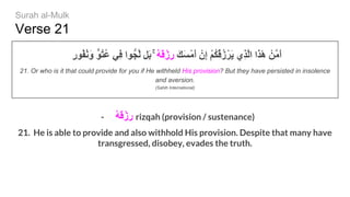 Verse 21
ٍ‫ر‬‫ُﻮ‬‫ﻔ‬ُ‫ﻧ‬َ‫و‬ ‫ُﻮﱟ‬‫ﺘ‬ُ‫ﻋ‬ ‫ِﻲ‬‫ﻓ‬ ‫ﻮا‬‫ﱠﺠﱡ‬‫ﻟ‬ ‫َﻞ‬‫ﺑ‬ ۚ ُ‫ﮫ‬َ‫ﻗ‬ْ‫ِز‬‫ر‬ َ‫ﻚ‬َ‫ﺴ‬ْ‫ﻣ‬َ‫أ‬ ْ‫ِن‬‫إ‬ ْ‫ﻢ‬ُ‫ﻜ‬ُ‫ﻗ‬ُ‫ز‬ْ‫َﺮ‬‫ﯾ‬ ‫ِي‬‫ﺬ‬‫ﱠ‬‫ﻟ‬‫ا‬ ‫َا‬‫ﺬ‬َٰ‫ھ‬ ْ‫ﱠﻦ‬‫ﻣ‬َ‫أ‬
21. Or who is it that could provide for you if He withheld His provision? But they have persisted in insolence
and aversion.
(Sahih International)
- ُ‫ﮫ‬َ‫ﻗ‬ْ‫ِز‬‫ر‬ rizqah (provision / sustenance)
21. He is able to provide and also withhold His provision. Despite that many have
transgressed, disobey, evades the truth.
Surah al-Mulk
 