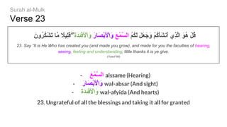 Verse 23
َ‫ُون‬‫ﺮ‬ُ‫ﻜ‬ْ‫ﺸ‬َ‫ﺗ‬ ‫ﱠﺎ‬‫ﻣ‬ ً‫ِﯿﻼ‬‫ﻠ‬َ‫ﻗ‬ ۖ َ‫ة‬َ‫ﺪ‬ِ‫ﺌ‬ْ‫ﻓ‬َ ْ‫َاﻷ‬‫و‬ َ‫ر‬‫َﺎ‬‫ﺼ‬ْ‫ﺑ‬َ ْ‫َاﻷ‬‫و‬ َ‫ﻊ‬ْ‫ﻤ‬‫ﱠ‬‫ﺴ‬‫اﻟ‬ ُ‫ﻢ‬ُ‫ﻜ‬َ‫ﻟ‬ َ‫ﻞ‬َ‫ﻌ‬َ‫َﺟ‬‫و‬ ْ‫ﻢ‬ُ‫ﻛ‬َ‫ﺄ‬َ‫ﺸ‬‫َﻧ‬‫أ‬ ‫ِي‬‫ﺬ‬‫ﱠ‬‫ﻟ‬‫ا‬ َ‫ﻮ‬ُ‫ھ‬ ْ‫ﻞ‬ُ‫ﻗ‬
23. Say “It is He Who has created you (and made you grow), and made for you the faculties of hearing,
seeing, feeling and understanding; little thanks it is ye give.
(Yusuf Ali)
- َ‫ﻊ‬ْ‫ﻤ‬‫ﱠ‬‫ﺴ‬‫اﻟ‬ alssame (Hearing)
- َ‫ر‬‫َﺎ‬‫ﺼ‬ْ‫ﺑ‬َ ْ‫َاﻷ‬‫و‬ wal-absar (And sight)
- َ‫ة‬َ‫ﺪ‬ِ‫ﺌ‬ْ‫ﻓ‬َ ْ‫َاﻷ‬‫و‬ wal-afyida (And hearts)
23. Ungrateful of all the blessings and taking it all for granted
Surah al-Mulk
 
