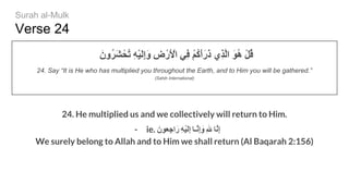 Verse 24
َ‫ُون‬‫ﺮ‬َ‫ﺸ‬ْ‫ُﺤ‬‫ﺗ‬ ِ‫ﮫ‬ْ‫ﯿ‬َ‫ﻟ‬ِ‫إ‬َ‫و‬ ِ‫ض‬ْ‫َر‬ ْ‫اﻷ‬ ‫ِﻲ‬‫ﻓ‬ ْ‫ﻢ‬ُ‫ﻛ‬َ‫أ‬َ‫ر‬َ‫ذ‬ ‫ِي‬‫ﺬ‬‫ﱠ‬‫ﻟ‬‫ا‬ َ‫ﻮ‬ُ‫ھ‬ ْ‫ﻞ‬ُ‫ﻗ‬
24. Say “It is He who has multiplied you throughout the Earth, and to Him you will be gathered.”
(Sahih International)
24. He multiplied us and we collectively will return to Him.
- ie. َ‫ِﻌون‬‫ﺟ‬‫ا‬َ‫ر‬ ِ‫ﮫ‬ْ‫ﯾ‬َ‫ﻟ‬ِ‫إ‬ ‫ﱠـﺎ‬‫ﻧ‬ِ‫إ‬ َ‫و‬ ِ ‫ﱠﺎ‬‫ﻧ‬ِ‫إ‬
We surely belong to Allah and to Him we shall return (Al Baqarah 2:156)
Surah al-Mulk
 