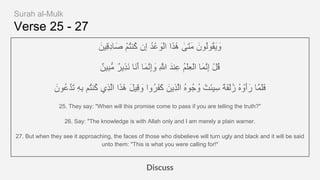 Verse 25 - 27
َ‫ِﯾن‬‫ﻗ‬ِ‫د‬‫ﺎ‬َ‫ﺻ‬ ْ‫م‬ُ‫ﺗ‬‫ُﻧ‬‫ﻛ‬ ‫ِن‬‫إ‬ ُ‫د‬ْ‫ﻋ‬ َ‫ْو‬‫ﻟ‬‫ا‬ ‫ا‬َ‫َذ‬ٰ‫ھ‬ ٰ‫َﻰ‬‫ﺗ‬َ‫ﻣ‬ َ‫ُون‬‫ﻟ‬‫ُو‬‫ﻘ‬َ‫ﯾ‬ َ‫و‬
ٌ‫ِﯾن‬‫ﺑ‬‫ﱡ‬‫ﻣ‬ ٌ‫ر‬‫ِﯾ‬‫ذ‬َ‫ﻧ‬ ‫َﺎ‬‫ﻧ‬َ‫أ‬ ‫َﺎ‬‫ﻣ‬‫ﱠ‬‫ﻧ‬ِ‫إ‬ َ‫و‬ ِ ‫ﱠ‬‫ﷲ‬ َ‫ﻧد‬ِ‫ﻋ‬ ُ‫م‬ْ‫ﻠ‬ِ‫ﻌ‬ْ‫ﻟ‬‫ا‬ ‫َﺎ‬‫ﻣ‬‫ﱠ‬‫ﻧ‬ِ‫إ‬ ْ‫ل‬ُ‫ﻗ‬
َ‫ُون‬‫ﻋ‬‫ﱠ‬‫د‬َ‫ﺗ‬ ِ‫ﮫ‬ِ‫ﺑ‬ ‫ُم‬‫ﺗ‬‫ُﻧ‬‫ﻛ‬ ‫ِي‬‫ذ‬‫ﱠ‬‫ﻟ‬‫ا‬ ‫ا‬َ‫َذ‬ٰ‫ھ‬ َ‫ل‬‫ِﯾ‬‫ﻗ‬ َ‫و‬ ‫ُوا‬‫ر‬َ‫ﻔ‬َ‫ﻛ‬ َ‫ِﯾن‬‫ذ‬‫ﱠ‬‫ﻟ‬‫ا‬ ُ‫ه‬‫ُو‬‫ﺟ‬ ُ‫و‬ ْ‫َت‬‫ﺋ‬‫ﯾ‬ِ‫ﺳ‬ ً‫ﺔ‬َ‫ﻔ‬ْ‫ﻟ‬ُ‫ز‬ ُ‫ه‬ ْ‫َو‬‫أ‬َ‫ر‬ ‫ﱠﺎ‬‫ﻣ‬َ‫ﻠ‬َ‫ﻓ‬
25. They say: "When will this promise come to pass if you are telling the truth?"
26. Say: "The knowledge is with Allah only and I am merely a plain warner.
27. But when they see it approaching, the faces of those who disbelieve will turn ugly and black and it will be said
unto them: "This is what you were calling for!"
Discuss
Surah al-Mulk
 