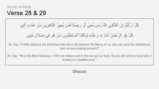 Verse 28 & 29
ٍ‫م‬‫ِﯾ‬‫ﻟ‬َ‫أ‬ ٍ‫ب‬‫ا‬َ‫ذ‬َ‫ﻋ‬ ْ‫ِن‬‫ﻣ‬ َ‫ﯾن‬ ِ‫ِر‬‫ﻓ‬‫َﺎ‬‫ﻛ‬ْ‫ﻟ‬‫ا‬ ُ‫ر‬‫ِﯾ‬‫ﺟ‬ُ‫ﯾ‬ ‫َن‬‫ﻣ‬َ‫ﻓ‬ ‫َﺎ‬‫ﻧ‬َ‫ﻣ‬ِ‫ﺣ‬َ‫ر‬ ْ‫َو‬‫أ‬ َ‫ِﻲ‬‫ﻌ‬‫ﱠ‬‫ﻣ‬ ‫َن‬‫ﻣ‬ َ‫و‬ ُ ‫ﱠ‬‫ﷲ‬ َ‫ِﻲ‬‫ﻧ‬َ‫ﻛ‬َ‫ﻠ‬ْ‫َھ‬‫أ‬ ْ‫ِن‬‫إ‬ ْ‫م‬ُ‫ﺗ‬ْ‫ﯾ‬َ‫أ‬َ‫َر‬‫أ‬ ْ‫ل‬ُ‫ﻗ‬
ٍ‫ن‬‫ِﯾ‬‫ﺑ‬‫ﱡ‬‫ﻣ‬ ٍ‫ل‬ َ‫ﻼ‬َ‫ﺿ‬ ‫ِﻲ‬‫ﻓ‬ َ‫ُو‬‫ھ‬ ْ‫َن‬‫ﻣ‬ َ‫ُون‬‫ﻣ‬َ‫ﻠ‬ْ‫َﻌ‬‫ﺗ‬َ‫َﺳ‬‫ﻓ‬ ۖ ‫َﺎ‬‫ﻧ‬ْ‫ﻠ‬‫ﱠ‬‫ﻛ‬ َ‫َو‬‫ﺗ‬ ِ‫ﮫ‬ْ‫ﯾ‬َ‫ﻠ‬َ‫ﻋ‬ َ‫و‬ ِ‫ﮫ‬ِ‫ﺑ‬ ‫ﱠﺎ‬‫ﻧ‬َ‫ﻣ‬‫آ‬ ُ‫َن‬ٰ‫ﻣ‬ْ‫ﺣ‬‫اﻟرﱠ‬ َ‫ُو‬‫ھ‬ ْ‫ل‬ُ‫ﻗ‬
28. Say: "If Allah destroys me and those with me or He bestows His Mercy on us, who can save the disbelievers
from an excruciating torment?"
29. Say: "He is the Most Gracious, in Him we believe and in Him we put our trust. So you will come to know who it
is that is in manifest error."
Discuss
Surah al-Mulk
 