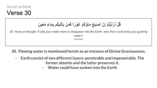 Verse 30
ٍ‫ِﯿﻦ‬‫ﻌ‬‫ﱠ‬‫ﻣ‬ ٍ‫ء‬‫َﺎ‬‫ﻤ‬ِ‫ﺑ‬ ‫ُﻢ‬‫ﻜ‬‫ِﯿ‬‫ﺗ‬ْ‫ﺄ‬َ‫ﯾ‬ ‫َﻦ‬‫ﻤ‬َ‫ﻓ‬ ‫ًا‬‫ر‬ْ‫َﻮ‬‫ﻏ‬ ْ‫ﻢ‬ُ‫ﻛ‬ُ‫ؤ‬‫َﺎ‬‫ﻣ‬ َ‫َﺢ‬‫ﺒ‬ْ‫َﺻ‬‫أ‬ ْ‫ِن‬‫إ‬ ْ‫ﻢ‬ُ‫ﺘ‬ْ‫ﯾ‬َ‫أ‬َ‫ر‬َ‫أ‬ ْ‫ﻞ‬ُ‫ﻗ‬
30. Have ye thought: If (all) your water were to disappear into the Earth, who then could bring you gushing
water?
(Pickthall)
30. Flowing water is mentioned herein as an instance of Divine Graciousness.
- Earth consist of two different layers: penetrable and impenetrable. The
former absorbs and the latter preserves it.
- Water could have sunken into the Earth
Surah al-Mulk
 