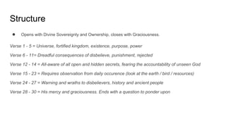 Structure
● Opens with Divine Sovereignty and Ownership, closes with Graciousness.
Verse 1 - 5 = Universe, fortified kingdom, existence, purpose, power
Verse 6 - 11= Dreadful consequences of disbelieve, punishment, rejected
Verse 12 - 14 = All-aware of all open and hidden secrets, fearing the accountability of unseen God
Verse 15 - 23 = Requires observation from daily occurence (look at the earth / bird / resources)
Verse 24 - 27 = Warning and wraths to disbelievers, history and ancient people
Verse 28 - 30 = His mercy and graciousness. Ends with a question to ponder upon
 
