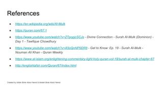 References
● https://en.wikipedia.org/wiki/Al-Mulk
● https://quran.com/67:1
● https://www.youtube.com/watch?v=ZTpopjcSCJs - Divine Connection - Surah Al-Mulk (Dominion) -
Day 1 - Tawfique Chowdhury
● https://www.youtube.com/watch?v=A5oQnNP0DR8 - Get to Know: Ep. 18 - Surah Al-Mulk -
Nouman Ali Khan - Quran Weekly
● https://www.al-islam.org/enlightening-commentary-light-holy-quran-vol-18/surah-al-mulk-chapter-67
● http://englishtafsir.com/Quran/67/index.html
Created by Adilah Binte Abdul Hamid & Abidah Binte Abdul Hamid
 