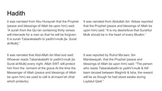 Hadith
It was narrated from Abu Hurayrah that the Prophet
(peace and blessings of Allah be upon him) said:
“A surah from the Qu’ran containing thirty verses
will intercede for a man so that he will be forgiven.
It is surah Tabarakaladhi bi yadihi’l-mulk [ie. Surat
al-Mulk].”
It was narrated that Abd-Allah ibn Mas’ood said:
Whoever reads Tabarakaladhi bi yadihi’l-mulk [ie.
Surat al-Mulk] every night, Allah SWT will protect
him from the torment of the grave.At the time the
Messenger of Allah (peace and blessings of Allah
be upon him) we used to call is al-maani’ah (that
which protects).
It was narrated from Abdullah Ibn ‘Abbas reported
that the Prophet (peace and blessings of Allah be
upon him) said: “It is my desire/love that Surahtul
Mulk should be in the heart of every Muslim.”
It was reported by Ruhul Ma’aani, Ibn
Mardawayah, that the Prophet (peace and
blessings of Allah be upon him) said: “The person
who reads Tabarakaladhi bi yadihi’l-mulk & Alif
laam tanzeel between Maghrib & Isha, the reward
will be as though he had stood awake during
Laylatul Qadr.”
 