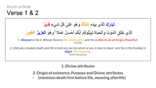 Verse 1 & 2
ٌ‫ﺮ‬‫ِﯾ‬‫ﺪ‬َ‫ﻗ‬ ٍ‫ء‬ْ‫َﻲ‬‫ﺷ‬ ‫ﱢ‬‫ﻞ‬ُ‫ﻛ‬ ٰ‫َﻰ‬‫ﻠ‬َ‫ﻋ‬ َ‫ﻮ‬ُ‫ھ‬َ‫و‬ ُ‫ﻚ‬ْ‫ﻠ‬ُ‫ﻤ‬ْ‫ﻟ‬‫ا‬ ِ‫ه‬ِ‫ﺪ‬َ‫ﯿ‬ِ‫ﺑ‬ ‫ِي‬‫ﺬ‬‫ﱠ‬‫ﻟ‬‫ا‬ َ‫ك‬َ‫ر‬‫َﺎ‬‫ﺒ‬َ‫ﺗ‬
ُ‫ر‬‫ُﻮ‬‫ﻔ‬َ‫ﻐ‬ْ‫ﻟ‬‫ا‬ ُ‫ﺰ‬‫ِﯾ‬‫ﺰ‬َ‫ﻌ‬ْ‫ﻟ‬‫ا‬ َ‫ﻮ‬ُ‫ھ‬َ‫و‬ ۚ ً‫َﻼ‬‫ﻤ‬َ‫ﻋ‬ ُ‫َﻦ‬‫ﺴ‬ْ‫َﺣ‬‫أ‬ ْ‫ﻢ‬ُ‫ﻜ‬‫ﱡ‬‫ﯾ‬َ‫أ‬ ْ‫ﻢ‬ُ‫ﻛ‬َ‫ﻮ‬ُ‫ﻠ‬ْ‫ﺒ‬َ‫ﯿ‬ِ‫ﻟ‬ َ‫ة‬‫َﺎ‬‫ﯿ‬َ‫ْﺤ‬‫ﻟ‬‫َا‬‫و‬ َ‫ت‬ْ‫َﻮ‬‫ﻤ‬ْ‫ﻟ‬‫ا‬ َ‫ﻖ‬َ‫ﻠ‬َ‫ﺧ‬ ‫ِي‬‫ﺬ‬‫ﱠ‬‫ﻟ‬‫ا‬
1. Blessed is He in Whose Hand is the Sovereignty and He is Able to do all things (Powerful).
(Pickhall)
2. [He] who created death and life to test you [as to] which of you is best in deed: and He is the Exalted in
Might, the Forgiving.
(Sahih International)
1. Divine attributes
2. Origin of existence, Purpose and Divine attributes
- (mentions death first before life, meaning afterlife)
Surah al-Mulk
 