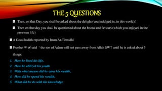 THE 5 QUESTIONS
Then, on that Day, you shall be asked about the delight (you indulged in, in this world)!
Then on that day you shall be questioned about the boons and favours (which you enjoyed in the
previous life)
A Good hadith reported by Iman At-Tirmidhi
Prophet ‫ﷺ‬ ‫ﷴ‬ said ‘ the son of Adam will not pass away from Allah SWT until he is asked about 5
things:
1. How he lived his life,
2. How he utilized his youth
3. With what means did he earn his wealth,
4. How did he spend his wealth,
5. What did he do with his knowledge
 