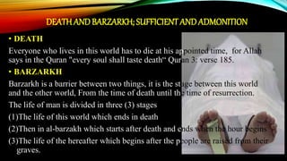 DEATH AND BARZARKH; SUFFICIENT ANDADMONITION
• DEATH
Everyone who lives in this world has to die at his appointed time, for Allah
says in the Quran "every soul shall taste death“ Quran 3: verse 185.
• BARZARKH
Barzarkh is a barrier between two things, it is the stage between this world
and the other world, From the time of death until the time of resurrection.
The life of man is divided in three (3) stages
(1)The life of this world which ends in death
(2)Then in al-barzakh which starts after death and ends when the hour begins
(3)The life of the hereafter which begins after the people are raised from their
graves.
 