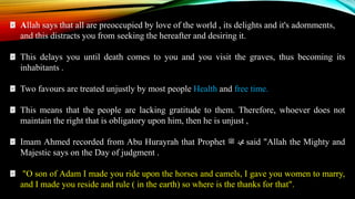 Allah says that all are preoccupied by love of the world , its delights and it's adornments,
and this distracts you from seeking the hereafter and desiring it.
This delays you until death comes to you and you visit the graves, thus becoming its
inhabitants .
Two favours are treated unjustly by most people Health and free time.
This means that the people are lacking gratitude to them. Therefore, whoever does not
maintain the right that is obligatory upon him, then he is unjust ,
Imam Ahmed recorded from Abu Hurayrah that Prophet ‫ﷺ‬ ‫ﷴ‬ said "Allah the Mighty and
Majestic says on the Day of judgment .
"O son of Adam I made you ride upon the horses and camels, I gave you women to marry,
and I made you reside and rule ( in the earth) so where is the thanks for that".
 