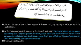 We should take a lesson from prophet Suliaman (A.S) by reciting a du’a he made for
gratefulness.
So he (Sulaiman) smiled, amused at her speech and said: “My Lord! Grant me the power
and ability that I may be grateful for Your favors which You have bestowed on me and on
my parents, and that I may do righteous good deeds that will please You, and admit me by
Your mercy among Your righteous servants.”
Surah An-Naml (27:19)
 