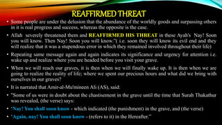 REAFFIRMED THREAT
• Some people are under the delusion that the abundance of the worldly goods and surpassing others
in it is real progress and success, whereas the opposite is the case.
• Allah severely threatened them and REAFFIRMED HIS THREAT in these Ayah's Nay! Soon
you will know. Then Nay! Soon you will know.”( i.e. soon they will know its evil end and they
will realize that it was a stupendous error in which they remained involved throughout their life)
• Repeating same message again and again indicates its significance and urgency for attention i.e.
wake up and realize where you are headed before you visit your grave.
• When we will reach our graves, it is then when we will finally wake up. It is then when we are
going to realize the reality of life; where we spent our precious hours and what did we bring with
ourselves in our graves?
• It is narrated that Amir-al-Mu'mineen Ali (AS), said:
• "Some of us were in doubt about the chastisement in the grave until the time that Surah Thakathur
was revealed, (the verse) says:
• ‘Nay! You shall soon know - which indicated (the punishment) in the grave, and (the verse)
• ‘Again, nay! You shall soon know - (refers to it) in the Hereafter.”
 