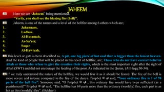 JAHEEM
Here we see “Jaheem” being mentioned.
“Verily, you shall see the blazing fire (hell)”.
Jaheem, is one of the names and a level of the hellfire among 6 others which are;
1. Jahannam,
2. Ladhaa,
3. Al-Hutamah,
4. As-Sa’eer,
5. Saqar
6. Al-Hawiyah.
This level or gate is been described as, A pit, one big piece of hot coal that is bigger than the lowest heaven.
And the kind of people that will be placed in this level of hellfire, are; Those who do not have correct belief in
Allah or those who refuse to give the creation their rights, which is the most important right after the right of
Allah (SWT) and did not encourage the feeding of the poor. As indicated in the Quran, (Al Haqq:30-34).
If we truly understand the nature of the hellfire, we would fear it as it should be feared. The fire of the hell is
more severe and intense compared to the fire of the dunya. Prophet ‫ﷺ‬ ‫ﷴ‬ said, “Your ordinary fire is 1 of 70
parts of the hell fire”. Someone said, “O Prophet ‫ﷺ‬ ‫ﷴ‬ , this ordinary fire would have been sufficient (as a
punishment)!” Prophet ‫ﷺ‬ ‫ﷴ‬ said, “The hellfire has 69 parts more than the ordinary (worldly) fire, each part is as
hot as this (worldly) fire”. (Bukhari)
 