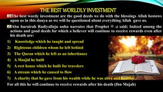 The best wordy investment are the good deeds we do with the blessings Allah bestows
upon us in this dunya as we will be questioned about everything Allah gave us.
Abu hurairah Radiyallaju anhu narrates that Prophet ‫ﷺ‬ ‫ﷴ‬ said; Indeed among the
actions and good deeds for which a believer will continue to receive rewards even after
his death are:
1) Knowledge which he taught and spread
2) Righteous children whom he left behind
3) The Quran which he left as an inheritance
4) A Masjid he built
5) A rest house which he built for travelers
6) A stream which he caused to flow
7) A charity that he gave from his wealth while he was alive and healthy
For all this he will continue to receive rewards after his death (Ibn Majah)
THE BEST WORLDLY INVESTMENT
 