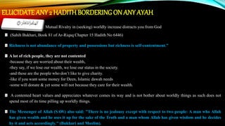 ELUCIDATE ANY 2 HADITHBORDERING ON ANY AYAH
• Alhakum uttakathur: Mutual Rivalry in (seeking) worldly increase distracts you from God
(Sahih Bukhari, Book 81 of Ar-Riqaq Chapter 15 Hadith No 6446)
Richness is not abundance of property and possessions but richness is self-contentment.”
A lot of rich people, they are not contented
-because they are worried about their wealth,
-they say, if we lose our wealth, we lose our status in the society.
-and these are the people who don’t like to give charity.
-like if you want some money for Deen, Islamic dawah needs
-some will donate & yet some will not because they care for their wealth.
A contented heart values and appreciates whatever comes its way and is not bother about worldly things as such does not
spend most of its time pilling up worldly things.
The Messenger of Allah (SAW) also said: "There is no jealousy except with respect to two people: A man who Allah
has given wealth and he uses it up for the sake of the Truth and a man whom Allah has given wisdom and he decides
by it and acts accordingly." (Bukhari and Muslim).
 