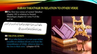 SURAHTAKATHURIN RELATIONTO OTHERVERSE
The first two verses of suratul Takathur
chapter 102 is relation to Suratul
Munafiqun chapter 63 verse 9 of the
qur’an
TRANSLATION
“ O ye who believe! Let not your riches
(wealth) or children divert you from the
remembrance of Allah. whoever does so,
the loss is their own.” (chapter 63:9)
 