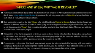 WHERE AND WHEN/ WHY WAS IT REVEALED?
Numerous commentators believe that this Surah has been revealed in Mecca; then the subject mentioned in the
Surah about vying and self-glorification is, customarily, referring to the tribes of Quraish who used to boast to
each other, in vain, about worthless affairs.
But, some others, such as the late Tabarsi who cited his idea in Majma'-al-Bayan, believe that the Surah was
revealed in Medina, and what is said is it about vying and boasting in each other's sight refers to the Jews or to
two tribes among the 'Ansar'. But, regarding the close similarity that this Surah, being Meccan, has with the
Meccan Suras, seems more proper.
The content of the Surah in general is firstly, a scorn on those people who, based on things of no value, boast
to each other and secondly, there is a warning about the proposition of the Hereafter and the Hell-fire; and
finally, warning that we will be questioned about the bounties in our life.
Commentators believe that this Surah was revealed against the tribes who vied in boasting with one another
and prided themselves on increasing their wealth, position, and the number of their adherents so to add to the
number of men in each tribe, they even went to the cemetery and counted the tribal graves.
 