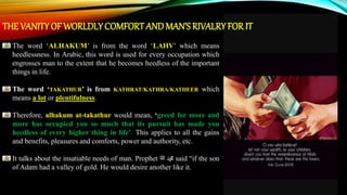 THE VANITY OF WORLDLY COMFORTANDMAN’S RIVALRY FOR IT
The word ‘ALHAKUM’ is from the word ‘LAHV’ which means
heedlessness. In Arabic, this word is used for every occupation which
engrosses man to the extent that he becomes heedless of the important
things in life.
The word ‘TAKATHUR’ is from KATHRAT/KATHRA/KATHEER which
means a lot or plentifulness.
Therefore, alhakum at-takathur would mean, ‘greed for more and
more has occupied you so much that its pursuit has made you
heedless of every higher thing in life’. This applies to all the gains
and benefits, pleasures and comforts, power and authority, etc.
It talks about the insatiable needs of man. Prophet ‫ﷺ‬ ‫ﷴ‬ said “if the son
of Adam had a valley of gold. He would desire another like it.
 
