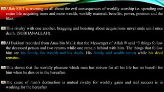 Allah SWT is warning us all about the evil consequences of worldly worship i.e. spending our
entire life acquiring more and more wealth, worldly material, benefits, power, position and the
likes.
This rivalry with one another, bragging and boasting about acquisitions never ends until once
death. (SUBHANALLAH).
Al Bukhari recorded from Anas bin Malik that the Messenger of Allah ‫ﷺ‬ said “3 things follow
the deceased person and two returns while one remain behind with him. The things that follow
him are his family, his wealth and his deeds. His family and wealth return while his deed
remains.
This shows that the worldly pleasure which man has striven for all his life has no benefit for
him when he dies or in the hereafter.
The cause of man’s destruction is mutual rivalry for worldly gains and real success is in
working for the hereafter
 