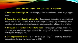 WHATARE THE THINGS THAT DELUDE US IN DUNYA?
1. The desire of having a lot – For example, I want more money, a better car, a bigger
house.
2. Competing with others in getting a lot – For example, competing in wanting to get
a better job than someone else. Even in petty things like competing in wanting a better
chair than a friend at school or colleague at workplace, getting a bigger slice of cake.
3. Taking pride in the fact that you have more – For example, getting a brand new
car every year, moving to a bigger house and showing it off to friends with statements
like “I got it before you did.”
4. Wanting more and more - No one desires frugal living. The one thing that unites
humans is the fact that we always want MORE.
 