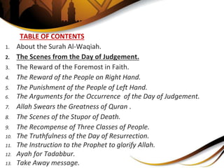 TABLE OF CONTENTS
1. About the Surah Al-Waqiah.
2. The Scenes from the Day of Judgement.
3. The Reward of the Foremost in Faith.
4. The Reward of the People on Right Hand.
5. The Punishment of the People of Left Hand.
6. The Arguments for the Occurrence of the Day of Judgement.
7. Allah Swears the Greatness of Quran .
8. The Scenes of the Stupor of Death.
9. The Recompense of Three Classes of People.
10. The Truthfulness of the Day of Resurrection.
11. The Instruction to the Prophet to glorify Allah.
12. Ayah for Tadabbur.
13. Take Away message.
 