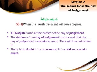 ِ‫إ‬‫ا‬َ‫ذ‬ِِ‫ت‬َ‫ع‬َ‫ق‬َ‫و‬ِ‫ة‬َ‫ع‬ِ‫ق‬‫ا‬َ‫و‬ْ‫ل‬‫ا‬
56:1)When the inevitable event will come to pass.
• Al-Waqiah is one of the names of the day of judgement.
• The deniers of the day of judgement are warned that the
day of judgement is certain to come. They will inevitably face
it.
• There is no doubt in its occurrence, It is a real and certain
event.
Section-2
The scenes from the day
of Judgement
 