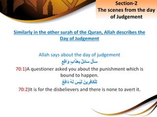 Similarly in the other surah of the Quran, Allah describes the
Day of Judgement
Allah says about the day of judgement
َِ‫ل‬َ‫أ‬َ‫س‬ِ‫ل‬ِ‫ئ‬‫ا‬َ‫س‬ِ‫اب‬َ‫ذ‬َ‫ع‬ِ‫ب‬ِ‫ع‬ِ‫ق‬‫ا‬َ‫و‬
70:1)A questioner asked you about the punishment which is
bound to happen.
َِ‫ين‬ ِ‫ر‬ِ‫ف‬‫َا‬‫ك‬ْ‫ل‬ِ‫ل‬َِ‫س‬ْ‫ي‬َ‫ل‬ِ‫ه‬َ‫ل‬ِ‫ع‬ِ‫ف‬‫َا‬‫د‬
70:2)It is for the disbelievers and there is none to avert it.
Section-2
The scenes from the day
of Judgement
 