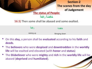 The status of People:
ِ‫ة‬َ‫ض‬ِ‫ف‬‫ا‬َ‫خ‬ِ‫ة‬َ‫ع‬ِ‫ف‬‫ا‬َ‫ر‬
56:3) Then some shall be abased and some exalted.
• On this day, a person shall be evaluated according to his faith and
deeds.
• The believers who were despised and downtrodden in the worldly
life will be exalted and elevated (with honor and status)
• The Disbeliever who were mighty and rich in the worldly life will be
abased (deprived and humiliated).
ِ‫ة‬َ‫ع‬ِ‫ف‬‫ا‬َ‫ر‬
raising up
‫ة‬َ‫ض‬ِ‫ف‬‫ا‬َ‫خ‬
Bringing down
Section-2
The scenes from the day
of Judgement
 