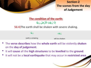 The condition of the earth:
‫ا‬َ‫ذ‬ِ‫إ‬ِِ‫ت‬َّ‫ج‬‫ر‬ِ‫ض‬ْ‫ر‬َ ْ‫اْل‬‫ا‬ًّ‫ج‬َ‫ر‬
56:4)The earth shall be shaken with severe shaking.
• The verse describes how the whole earth will be violently shaken
on the day of judgement.
• It will cause all the high structures to be levelled to the ground.
• It will not be a local earthquake that may occur in restricted area.
‫ا‬ًّ‫ج‬َ‫ر‬
(with) a shaking
ِِ‫ت‬َّ‫ج‬‫ر‬
will be shaken
Section-2
The scenes from the day
of Judgement
 