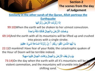 Similarly in the other surah of the Quran, Allah portrays the
Earthquake
‫ا‬َ‫ذ‬ِ‫إ‬ِِ‫ت‬َ‫ل‬ ِ‫ز‬ْ‫ل‬‫ز‬ِ‫ض‬ْ‫ر‬َ ْ‫اْل‬‫ا‬َ‫ه‬َ‫ل‬‫ا‬َ‫ز‬ْ‫ل‬ ِ‫ز‬
99:10)When the earth will be shaken to her utmost convulsion.
ِِ‫ت‬َ‫ل‬ِ‫م‬‫ح‬َ‫و‬ِ‫ض‬ْ‫ر‬َ ْ‫اْل‬ِ‫ال‬َ‫ب‬ ِ‫ج‬ْ‫ل‬‫ا‬َ‫و‬‫ا‬َ‫ت‬َّ‫ك‬‫د‬َ‫ف‬ِ‫َّة‬‫ك‬َ‫د‬ِ‫َة‬‫د‬ ِ‫اح‬َ‫و‬
69:14)And the earth with all its mountains will be lifted up and crushed
into pieces with a single stroke.
‫ا‬َ‫ي‬‫ا‬َ‫ه‬ُّ‫ي‬َ‫أ‬ِ‫اس‬َّ‫ن‬‫ال‬‫وا‬‫ق‬َّ‫ت‬‫ا‬ِْ‫م‬‫ك‬َّ‫ب‬َ‫ر‬َِِّۚ‫ن‬ِ‫إ‬َِ‫ة‬َ‫ل‬َ‫ز‬ْ‫ل‬َ‫ز‬ِِ‫ة‬َ‫ع‬‫ا‬َّ‫س‬‫ال‬ِ‫ء‬ْ‫ي‬َ‫ش‬ِ‫يم‬ِ‫َظ‬‫ع‬
22:1)O mankind! Have fear of your Rabb; the catastrophic quaken of
the Hour of Doom will be terrible indeed.
َِ‫م‬ ْ‫و‬َ‫ي‬ِ‫ف‬‫ج‬ْ‫ر‬َ‫ت‬ِ‫ض‬ْ‫ر‬َ ْ‫اْل‬ِ‫ال‬َ‫ب‬ ِ‫ج‬ْ‫ل‬‫ا‬َ‫و‬ِِ‫ت‬َ‫ن‬‫َا‬‫ك‬َ‫و‬ِ‫ال‬َ‫ب‬ ِ‫ج‬ْ‫ل‬‫ا‬‫ا‬‫يب‬ِ‫ث‬َ‫ك‬‫ي‬ِ‫ه‬َ‫م‬ِ‫َل‬
73:14)On the day when the earth with all it's mountains will be in a
violent commotion, and the mountains will crumble into heaps of
shifting sand.
Section-2
The scenes from the day
of Judgement
 