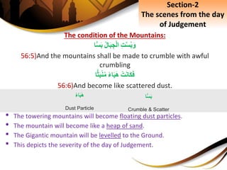 The condition of the Mountains:
ِِ‫ت‬َّ‫س‬‫ب‬َ‫و‬ِ‫ال‬َ‫ب‬ ِ‫ج‬ْ‫ل‬‫ا‬‫ا‬ًّ‫س‬َ‫ب‬
56:5)And the mountains shall be made to crumble with awful
crumbling
ِْ‫ت‬َ‫ن‬‫َا‬‫ك‬َ‫ف‬ِ‫اء‬َ‫ب‬َ‫ه‬‫ا‬ًّ‫ث‬َ‫ب‬ْ‫ن‬‫م‬
56:6)And become like scattered dust.
• The towering mountains will become floating dust particles.
• The mountain will become like a heap of sand.
• The Gigantic mountain will be levelled to the Ground.
• This depicts the severity of the day of Judgement.
ِ‫اء‬َ‫ب‬َ‫ه‬
Dust Particle
‫ا‬ًّ‫س‬َ‫ب‬
Crumble & Scatter
Section-2
The scenes from the day
of Judgement
 