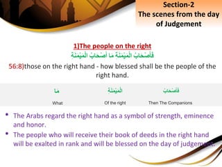 1)The people on the right
ِ‫اب‬َ‫ح‬ْ‫ص‬َ‫أ‬َ‫ف‬ِِ‫ة‬َ‫ن‬َ‫م‬ْ‫ي‬َ‫م‬ْ‫ل‬‫ا‬‫ا‬َ‫م‬ِ‫اب‬َ‫ح‬ْ‫ص‬َ‫أ‬ِِ‫ة‬َ‫ن‬َ‫م‬ْ‫ي‬َ‫م‬ْ‫ل‬‫ا‬
56:8)those on the right hand - how blessed shall be the people of the
right hand.
• The Arabs regard the right hand as a symbol of strength, eminence
and honor.
• The people who will receive their book of deeds in the right hand
will be exalted in rank and will be blessed on the day of judgement.
Section-2
The scenes from the day
of Judgement
ِِ‫ة‬َ‫ن‬َ‫م‬ْ‫ي‬َ‫م‬ْ‫ل‬‫ا‬
Of the right
‫ا‬َ‫م‬
What
ِ‫اب‬َ‫ح‬ْ‫ص‬َ‫أ‬َ‫ف‬
Then The Companions
 