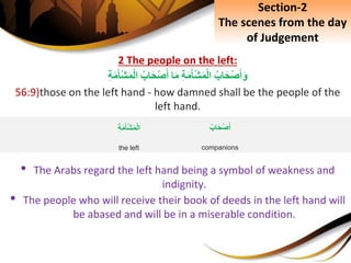 2 The people on the left:
ِ‫اب‬َ‫ح‬ْ‫ص‬َ‫أ‬َ‫و‬ِِ‫ة‬َ‫م‬َ‫ْأ‬‫ش‬َ‫م‬ْ‫ل‬‫ا‬‫ا‬َ‫م‬ِ‫اب‬َ‫ح‬ْ‫ص‬َ‫أ‬ِِ‫ة‬َ‫م‬َ‫ْأ‬‫ش‬َ‫م‬ْ‫ل‬‫ا‬
56:9)those on the left hand - how damned shall be the people of the
left hand.
• The Arabs regard the left hand being a symbol of weakness and
indignity.
• The people who will receive their book of deeds in the left hand will
be abased and will be in a miserable condition.
ِ‫اب‬َ‫ح‬ْ‫ص‬َ‫أ‬
companions
ِِ‫ة‬َ‫م‬َ‫ْأ‬‫ش‬َ‫م‬ْ‫ل‬‫ا‬
the left
Section-2
The scenes from the day
of Judgement
 